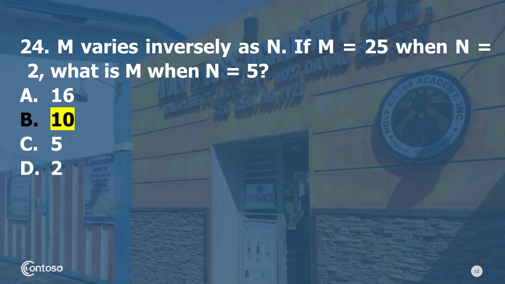 52
24. M varies inversely as N. If M = 25 when N =
2, what is M when N = 5?
A. 16
B. 10
C. 5
D. 2
 