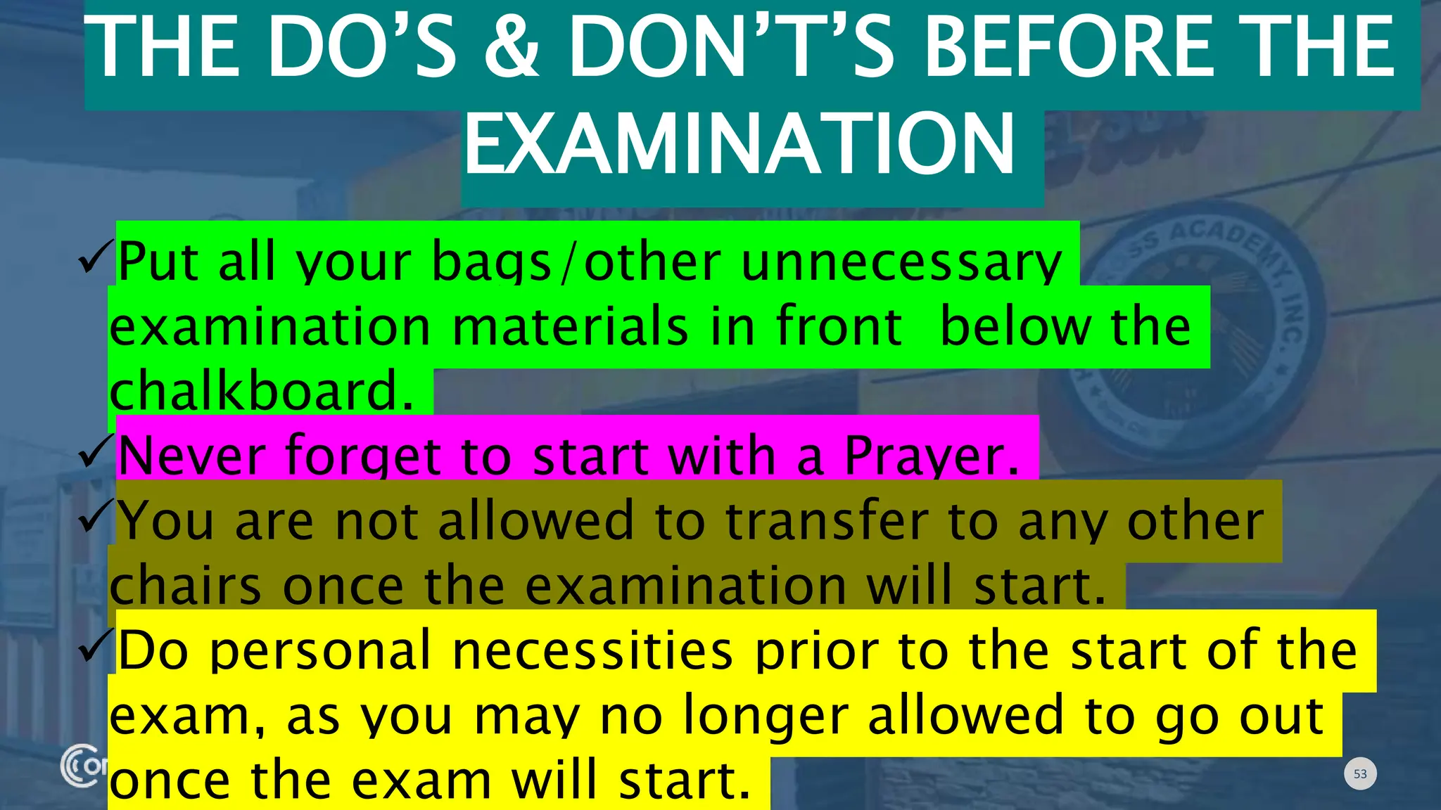 53
THE DO’S & DON’T’S BEFORE THE
EXAMINATION
Put all your bags/other unnecessary
examination materials in front below the
chalkboard.
Never forget to start with a Prayer.
You are not allowed to transfer to any other
chairs once the examination will start.
Do personal necessities prior to the start of the
exam, as you may no longer allowed to go out
once the exam will start.
 
