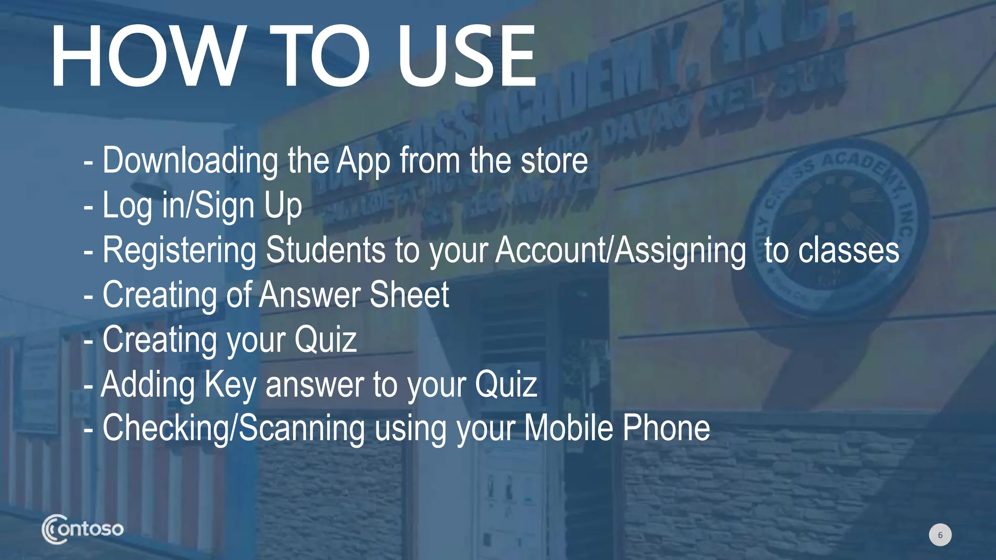 6
HOW TO USE
- Downloading the App from the store
- Log in/Sign Up
- Registering Students to your Account/Assigning to classes
- Creating of Answer Sheet
- Creating your Quiz
- Adding Key answer to your Quiz
- Checking/Scanning using your Mobile Phone
 