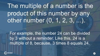 10
The multiple of a number is the
product of this number by any
other number (0, 1, 2, 3, ...).
For example, the number 24 can be divided
by 3 without a reminder. Like this, 24 is a
multiple of 8, because, 3 times 8 equals 24.
 