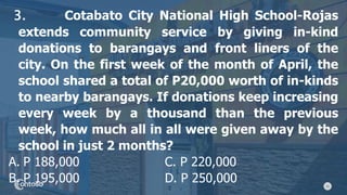 15
3. Cotabato City National High School-Rojas
extends community service by giving in-kind
donations to barangays and front liners of the
city. On the first week of the month of April, the
school shared a total of P20,000 worth of in-kinds
to nearby barangays. If donations keep increasing
every week by a thousand than the previous
week, how much all in all were given away by the
school in just 2 months?
A. P 188,000 C. P 220,000
B. P 195,000 D. P 250,000
 