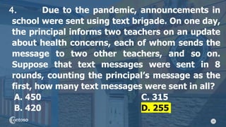 18
4. Due to the pandemic, announcements in
school were sent using text brigade. On one day,
the principal informs two teachers on an update
about health concerns, each of whom sends the
message to two other teachers, and so on.
Suppose that text messages were sent in 8
rounds, counting the principal’s message as the
first, how many text messages were sent in all?
A. 450 C. 315
B. 420 D. 255
 