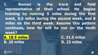 20
5. Roman is the track and field
representative of their school. He begins
training by running 5 miles during the first
week, 6.5 miles during the second week, and 8
miles on the third week. Assume this pattern
continues, how far will he run on the tenth
week?
A. 18.5 miles C. 21.5 miles
B. 20 miles D. 23 miles
 