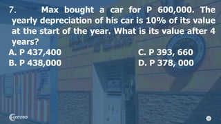 23
7. Max bought a car for P 600,000. The
yearly depreciation of his car is 10% of its value
at the start of the year. What is its value after 4
years?
A. P 437,400 C. P 393, 660
B. P 438,000 D. P 378, 000
 