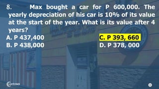 24
8. Max bought a car for P 600,000. The
yearly depreciation of his car is 10% of its value
at the start of the year. What is its value after 4
years?
A. P 437,400 C. P 393, 660
B. P 438,000 D. P 378, 000
 