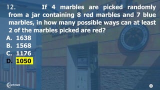 29
12. If 4 marbles are picked randomly
from a jar containing 8 red marbles and 7 blue
marbles, in how many possible ways can at least
2 of the marbles picked are red?
A. 1638
B. 1568
C. 1176
D. 1050
 