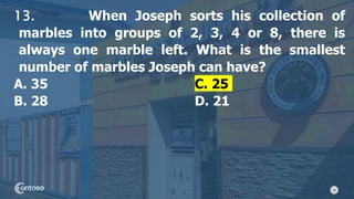 30
13. When Joseph sorts his collection of
marbles into groups of 2, 3, 4 or 8, there is
always one marble left. What is the smallest
number of marbles Joseph can have?
A. 35 C. 25
B. 28 D. 21
 