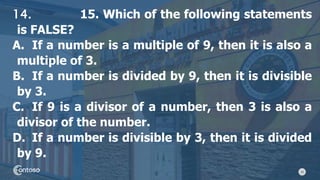 33
14. 15. Which of the following statements
is FALSE?
A. If a number is a multiple of 9, then it is also a
multiple of 3.
B. If a number is divided by 9, then it is divisible
by 3.
C. If 9 is a divisor of a number, then 3 is also a
divisor of the number.
D. If a number is divisible by 3, then it is divided
by 9.
 