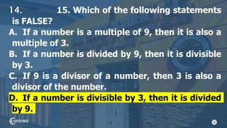34
14. 15. Which of the following statements
is FALSE?
A. If a number is a multiple of 9, then it is also a
multiple of 3.
B. If a number is divided by 9, then it is divisible
by 3.
C. If 9 is a divisor of a number, then 3 is also a
divisor of the number.
D. If a number is divisible by 3, then it is divided
by 9.
 