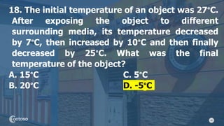 40
18. The initial temperature of an object was 27°C.
After exposing the object to different
surrounding media, its temperature decreased
by 7°C, then increased by 10°C and then finally
decreased by 25°C. What was the final
temperature of the object?
A. 15°C C. 5°C
B. 20°C D. -5°C
 