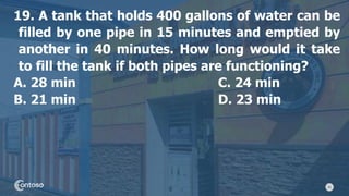 41
19. A tank that holds 400 gallons of water can be
filled by one pipe in 15 minutes and emptied by
another in 40 minutes. How long would it take
to fill the tank if both pipes are functioning?
A. 28 min C. 24 min
B. 21 min D. 23 min
 