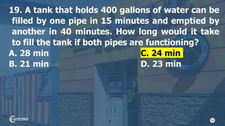 42
19. A tank that holds 400 gallons of water can be
filled by one pipe in 15 minutes and emptied by
another in 40 minutes. How long would it take
to fill the tank if both pipes are functioning?
A. 28 min C. 24 min
B. 21 min D. 23 min
 