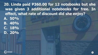 43
20. Linda paid P360.00 for 12 notebooks but she
was given 3 additional notebooks for free. In
effect, what rate of discount did she enjoy?
A. 50%
B. 40%
C. 18%
D. 20%
 