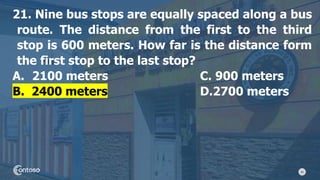 46
21. Nine bus stops are equally spaced along a bus
route. The distance from the first to the third
stop is 600 meters. How far is the distance form
the first stop to the last stop?
A. 2100 meters C. 900 meters
B. 2400 meters D.2700 meters
 