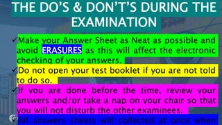 55
THE DO’S & DON’T’S DURING THE
EXAMINATION
Make your Answer Sheet as Neat as possible and
avoid ERASURES as this will affect the electronic
checking of your answers.
Do not open your test booklet if you are not told
to do so.
If you are done before the time, review your
answers and/or take a nap on your chair so that
you will not disturb the other examinees.
All answers sheets will collected at once when
 