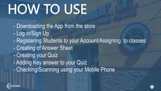 6
HOW TO USE
- Downloading the App from the store
- Log in/Sign Up
- Registering Students to your Account/Assigning to classes
- Creating of Answer Sheet
- Creating your Quiz
- Adding Key answer to your Quiz
- Checking/Scanning using your Mobile Phone
 