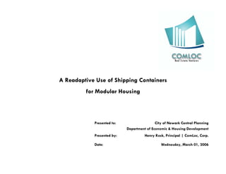 A Readaptive Use of Shipping Containers
         for Modular Housing



            Presented to:                   City of Newark Central Planning
                            Department of Economic & Housing Development
            Presented by:             Henry Rock, Principal | ComLoc, Corp.

            Date:                              Wednesday, March 01, 2006
 
