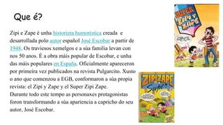 Que é?
Zipi e Zape é unha historieta humorística creada e
desarrollada polo autor español José Escobar a partir de
1948. O...