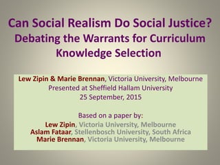 Can Social Realism Do Social Justice?
Debating the Warrants for Curriculum
Knowledge Selection
Lew Zipin & Marie Brennan, Victoria University, Melbourne
Presented at Sheffield Hallam University
25 September, 2015
Based on a paper by:
Lew Zipin, Victoria University, Melbourne
Aslam Fataar, Stellenbosch University, South Africa
Marie Brennan, Victoria University, Melbourne
 