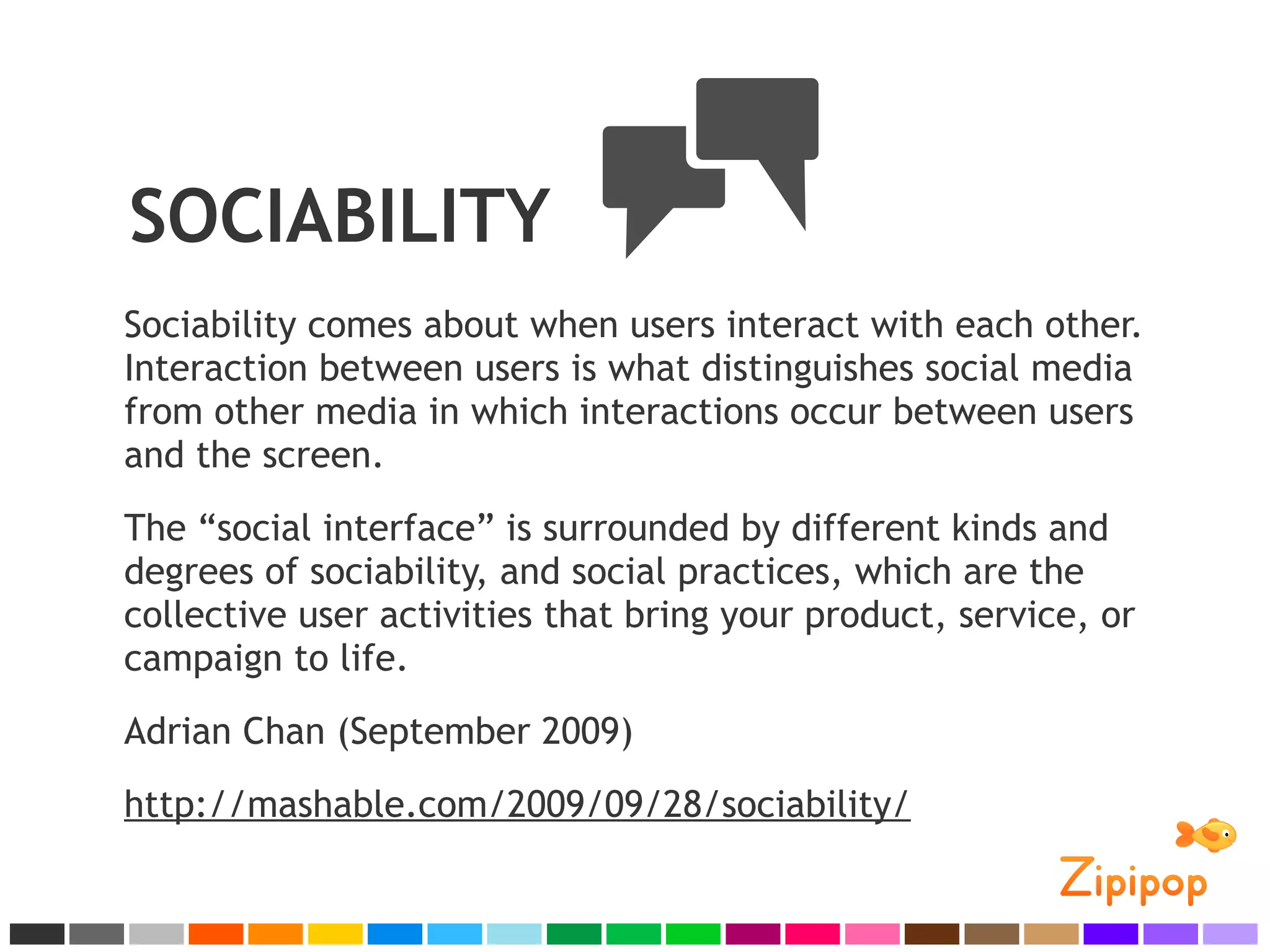 SOCIABILITY
Sociability comes about when users interact with each other.
Interaction between users is what distinguishes social media
from other media in which interactions occur between users
and the screen.
The “social interface” is surrounded by different kinds and
degrees of sociability, and social practices, which are the
collective user activities that bring your product, service, or
campaign to life.
Adrian Chan (September 2009)
http://mashable.com/2009/09/28/sociability/
 