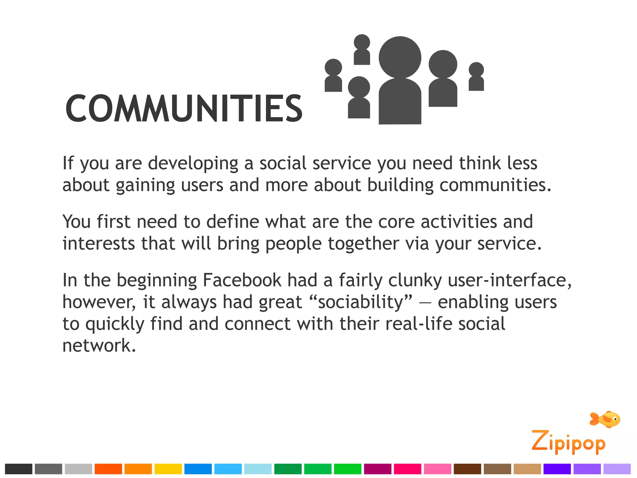 COMMUNITIES
If you are developing a social service you need think less
about gaining users and more about building communities.
You first need to define what are the core activities and
interests that will bring people together via your service.
In the beginning Facebook had a fairly clunky user-interface,
however, it always had great “sociability” — enabling users
to quickly find and connect with their real-life social
network.
 