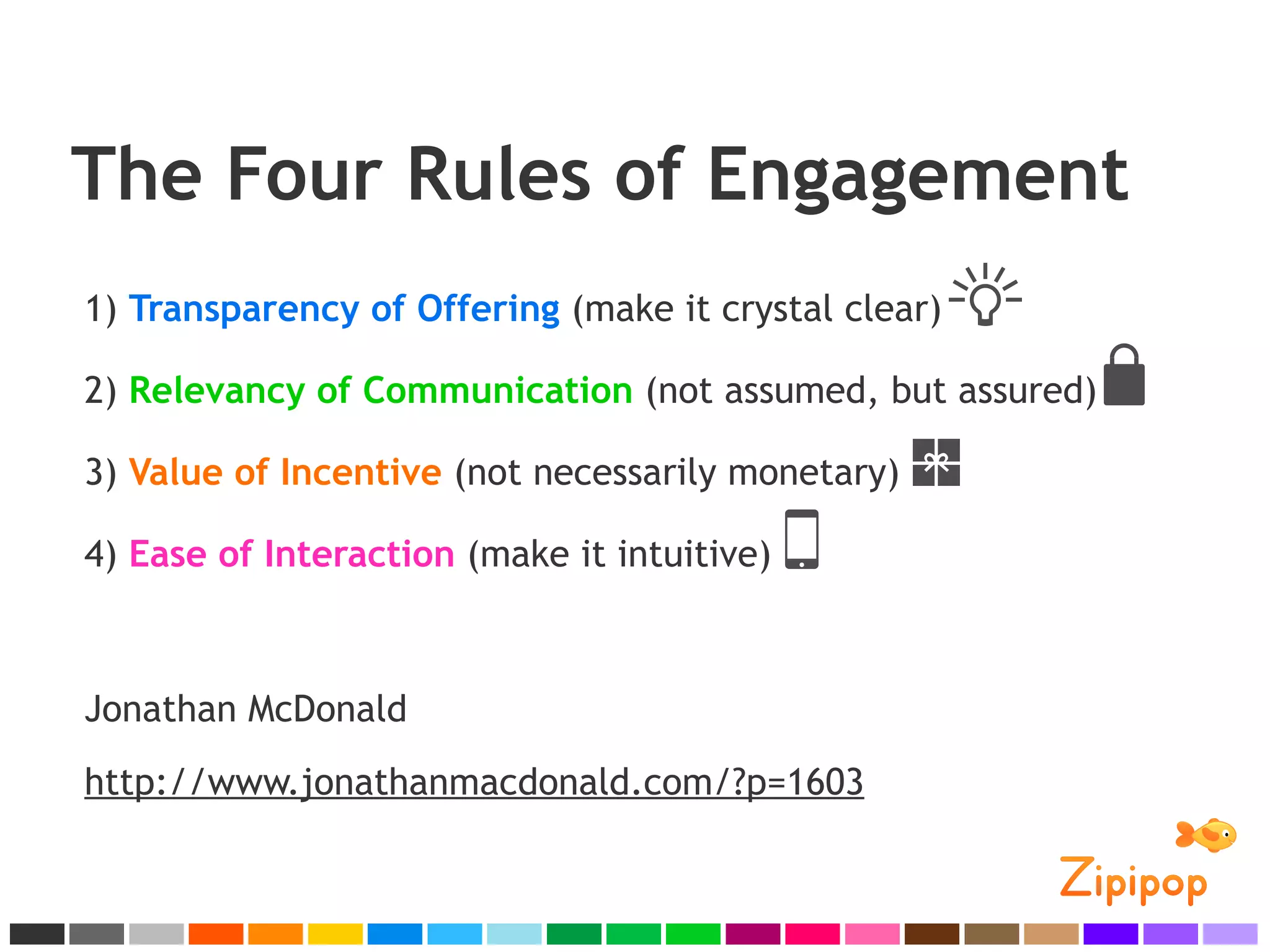 The Four Rules of Engagement
1) Transparency of Offering (make it crystal clear)

2) Relevancy of Communication (not assumed, but assured)

3) Value of Incentive (not necessarily monetary)

4) Ease of Interaction (make it intuitive)



Jonathan McDonald
http://www.jonathanmacdonald.com/?p=1603
 