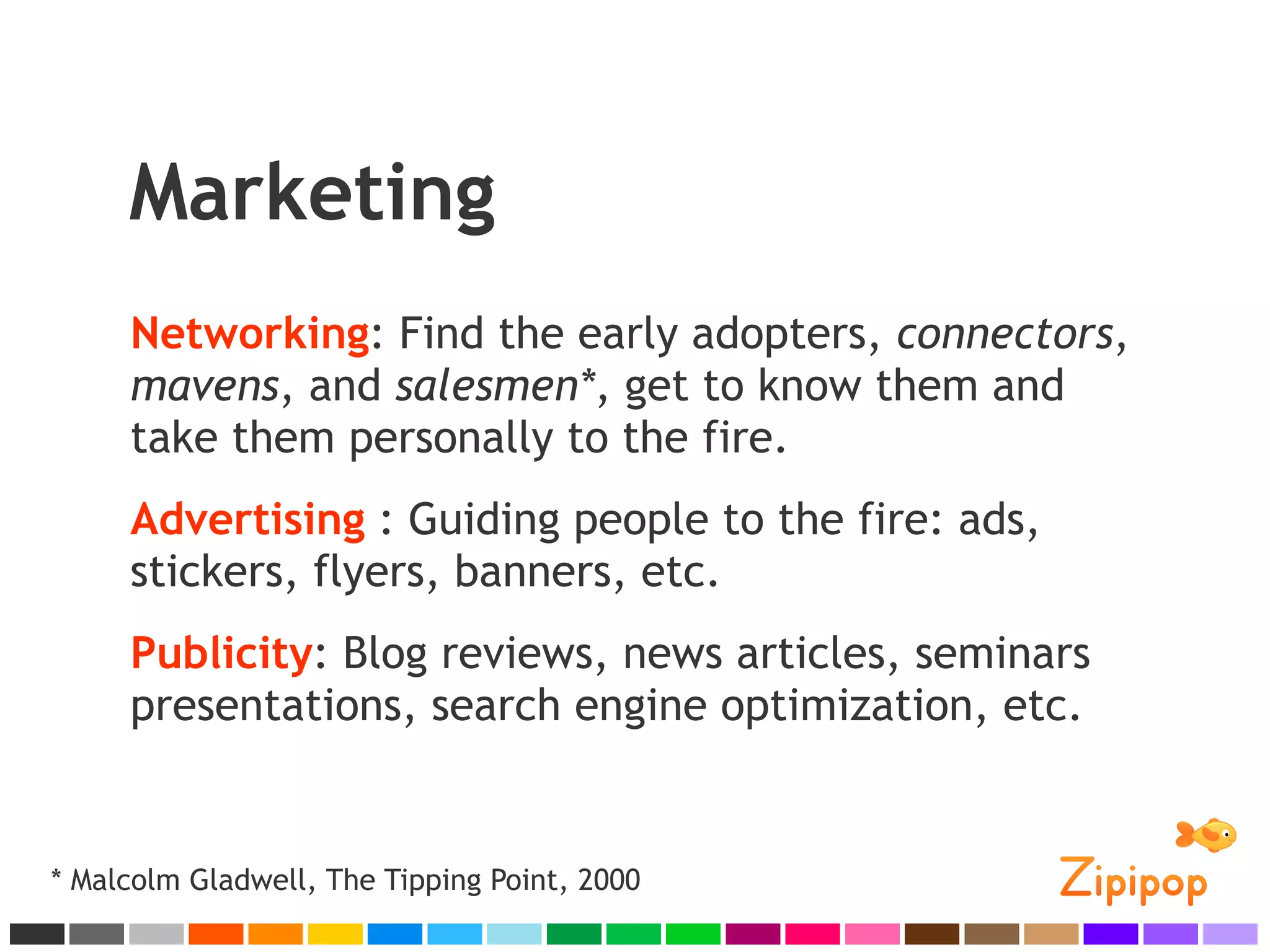 Marketing
     Networking: Find the early adopters, connectors,
     mavens, and salesmen*, get to know them and
     take them personally to the fire.
     Advertising : Guiding people to the fire: ads,
     stickers, flyers, banners, etc.
     Publicity: Blog reviews, news articles, seminars
     presentations, search engine optimization, etc.


* Malcolm Gladwell, The Tipping Point, 2000
 