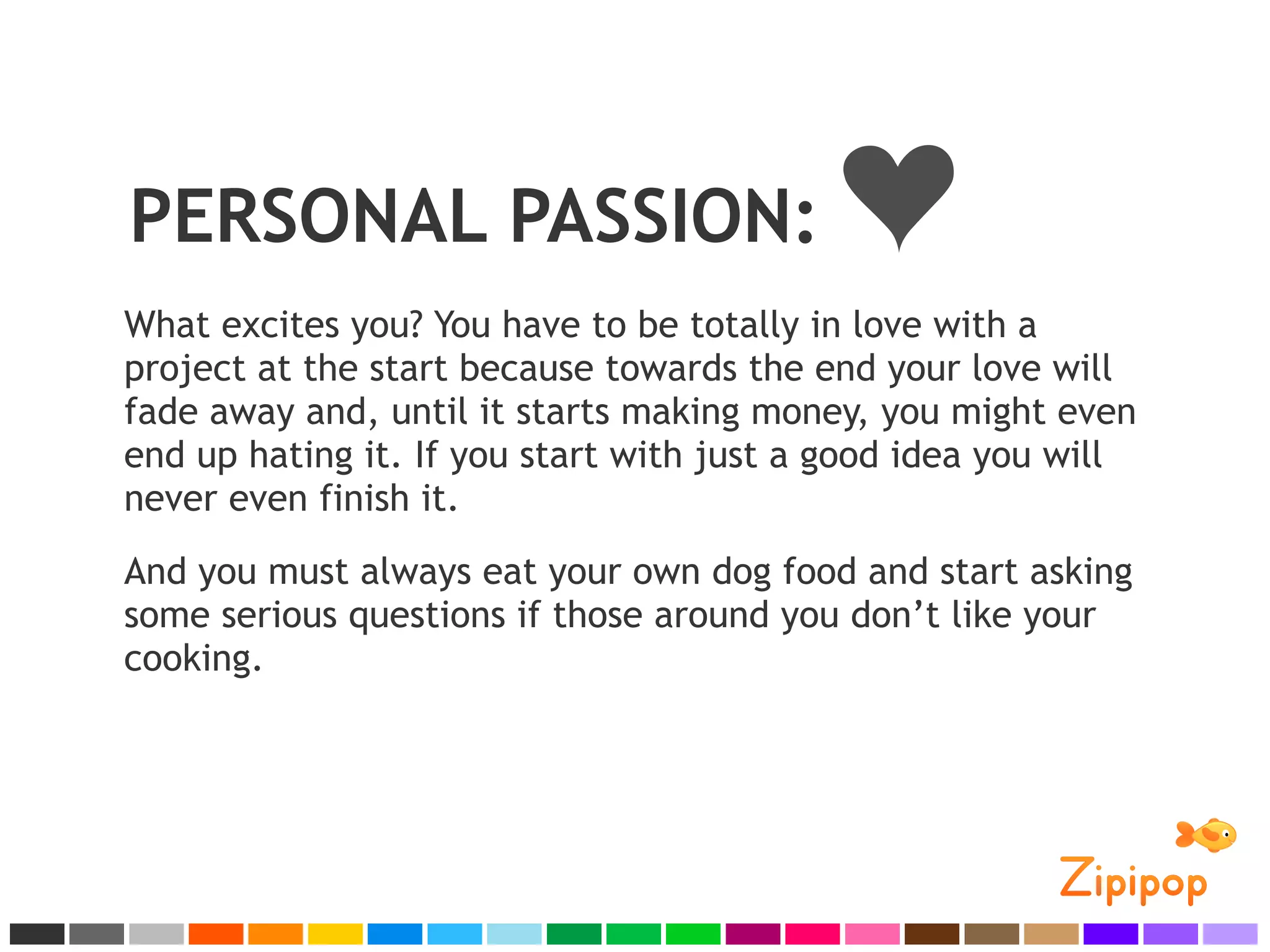 PERSONAL PASSION:
What excites you? You have to be totally in love with a
project at the start because towards the end your love will
fade away and, until it starts making money, you might even
end up hating it. If you start with just a good idea you will
never even finish it.
And you must always eat your own dog food and start asking
some serious questions if those around you don’t like your
cooking.
 