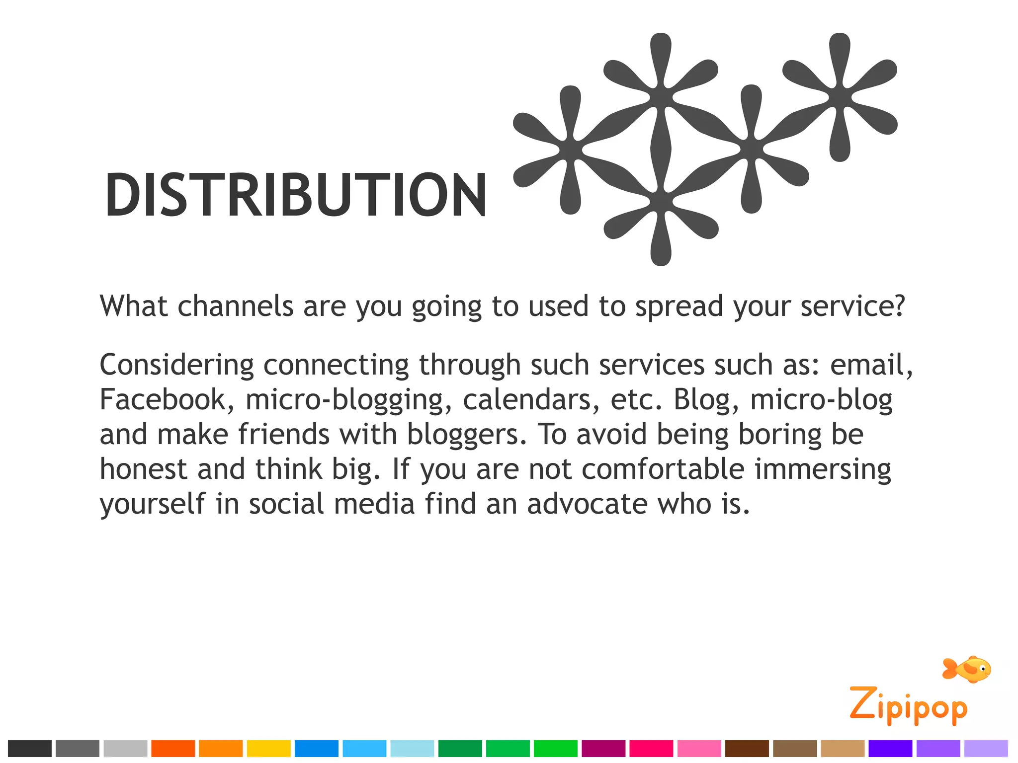 DISTRIBUTION
What channels are you going to used to spread your service?
Considering connecting through such services such as: email,
Facebook, micro-blogging, calendars, etc. Blog, micro-blog
and make friends with bloggers. To avoid being boring be
honest and think big. If you are not comfortable immersing
yourself in social media find an advocate who is.
 
