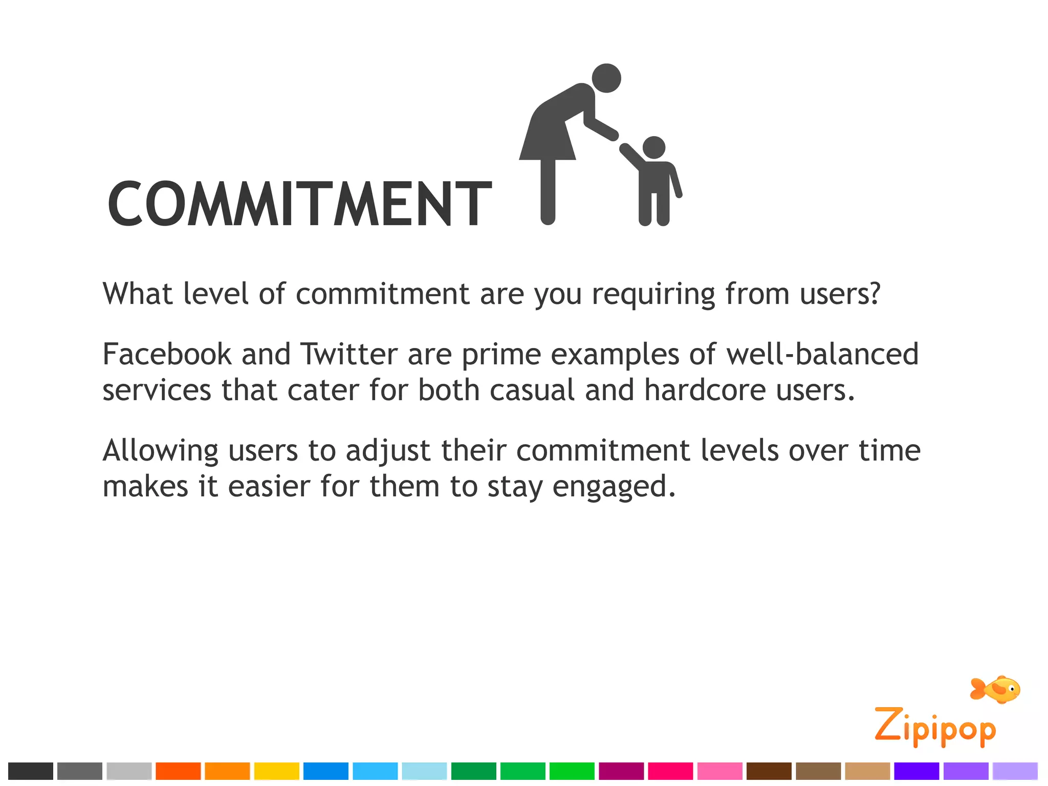 COMMITMENT
What level of commitment are you requiring from users?
Facebook and Twitter are prime examples of well-balanced
services that cater for both casual and hardcore users.
Allowing users to adjust their commitment levels over time
makes it easier for them to stay engaged.
 