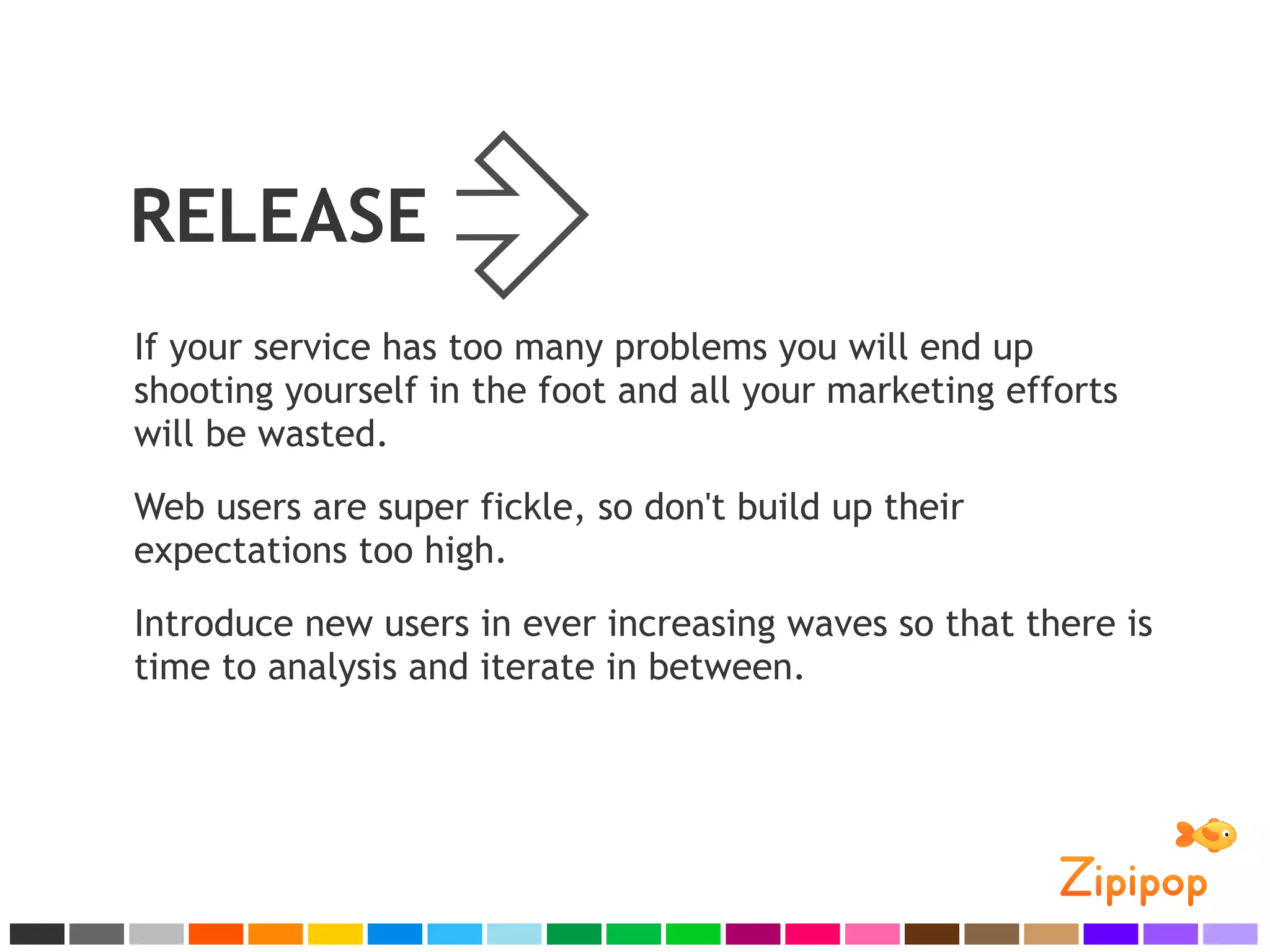 RELEASE
If your service has too many problems you will end up
shooting yourself in the foot and all your marketing efforts
will be wasted.
Web users are super fickle, so don't build up their
expectations too high.
Introduce new users in ever increasing waves so that there is
time to analysis and iterate in between.
 