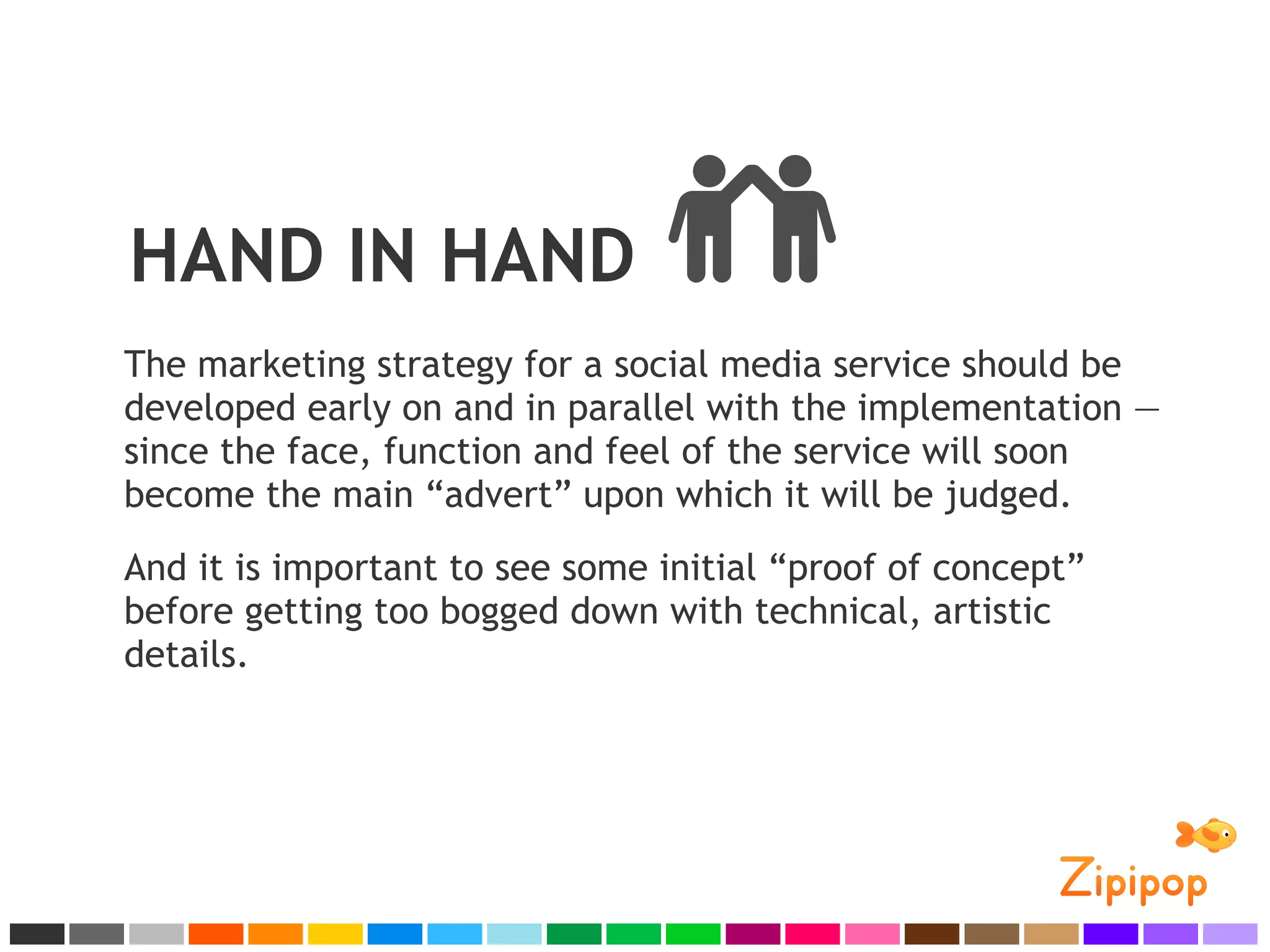 HAND IN HAND
The marketing strategy for a social media service should be
developed early on and in parallel with the implementation —
since the face, function and feel of the service will soon
become the main “advert” upon which it will be judged.
And it is important to see some initial “proof of concept”
before getting too bogged down with technical, artistic
details.
 
