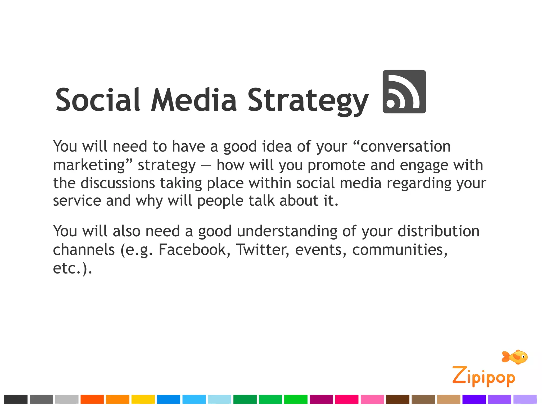 Social Media Strategy
You will need to have a good idea of your “conversation
marketing” strategy — how will you promote and engage with
the discussions taking place within social media regarding your
service and why will people talk about it.

You will also need a good understanding of your distribution
channels (e.g. Facebook, Twitter, events, communities,
etc.).
 
