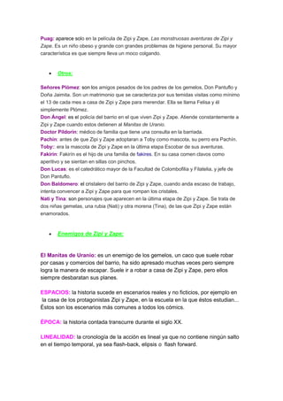 Puag: aparece solo en la película de Zipi y Zape, Las monstruosas aventuras de Zipi y
Zape. Es un niño obeso y grande con grandes problemas de higiene personal. Su mayor
característica es que siempre lleva un moco colgando.
Otros:
Señores Plómez: son los amigos pesados de los padres de los gemelos, Don Pantuflo y
Doña Jaimita. Son un matrimonio que se caracteriza por sus temidas visitas como mínimo
el 13 de cada mes a casa de Zipi y Zape para merendar. Ella se llama Felisa y él
simplemente Plómez.
Don Ángel: es el policía del barrio en el que viven Zipi y Zape. Atiende constantemente a
Zipi y Zape cuando estos detienen al Manitas de Uranio.
Doctor Pildorín: médico de familia que tiene una consulta en la barriada.
Pachín: antes de que Zipi y Zape adoptaran a Toby como mascota, su perro era Pachín.
Toby:: era la mascota de Zipi y Zape en la última etapa Escobar de sus aventuras.
Fakirín: Fakirín es el hijo de una familia de fakires. En su casa comen clavos como
aperitivo y se sientan en sillas con pinchos.
Don Lucas: es el catedrático mayor de la Facultad de Colombofilia y Filatelia, y jefe de
Don Pantuflo.
Don Baldomero: el cristalero del barrio de Zipi y Zape, cuando anda escaso de trabajo,
intenta convencer a Zipi y Zape para que rompan los cristales.
Nati y Tina: son personajes que aparecen en la última etapa de Zipi y Zape. Se trata de
dos niñas gemelas, una rubia (Nati) y otra morena (Tina), de las que Zipi y Zape están
enamorados.
Enemigos de Zipi y Zape:
El Manitas de Uranio: es un enemigo de los gemelos, un caco que suele robar
por casas y comercios del barrio, ha sido apresado muchas veces pero siempre
logra la manera de escapar. Suele ir a robar a casa de Zipi y Zape, pero ellos
siempre desbaratan sus planes.
ESPACIOS: la historia sucede en escenarios reales y no ficticios, por ejemplo en
la casa de los protagonistas Zipi y Zape, en la escuela en la que éstos estudian...
Éstos son los escenarios más comunes a todos los cómics.
ÉPOCA: la historia contada transcurre durante el siglo XX.
LINEALIDAD: la cronología de la acción es lineal ya que no contiene ningún salto
en el tiempo temporal, ya sea flash-back, elipsis o flash forward.
 