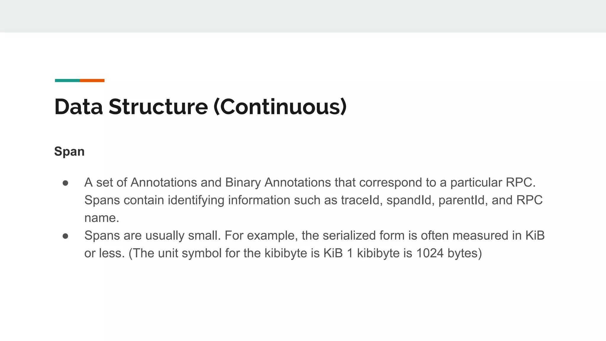 Data Structure (Continuous)
Span
● A set of Annotations and Binary Annotations that correspond to a particular RPC.
Spans contain identifying information such as traceId, spandId, parentId, and RPC
name.
● Spans are usually small. For example, the serialized form is often measured in KiB
or less. (The unit symbol for the kibibyte is KiB 1 kibibyte is 1024 bytes)
 