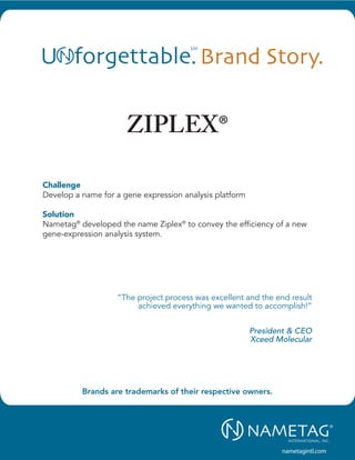Testimony.
“Nametag International is very professional,       “Nametag is highly professional, creative and
highly energetic and skilled at strategic          delivers excellent customer service.”
                                                                             New Products Team


                              ZIPLEX®
thinking.”
                            Director, Marketing                                  Schering-Plough
                                          Wyeth
                                                   “The work of Nametag is outstanding! The
“Every facet of the project was handled            name has advanced our business position.”
professionally and enthusiastically. It made a                        Vice President Marketing
huge project a piece of cake!”                                                         Urologix
                            Director, Marketing
                    American Medical Systems   “As a rule, I am someone cautious in using
                                               consultants, but definitely not in the brand
Challenge
“What most impressed me about Nametag’s        strategy and naming area. The expertise of
Develop a name for a gene expression Nametag International is exceptional. They
work was the way that they based their
                                                analysis platform
                                               are smart, strategic, easy to work with and
process and creative work on our business
strategy and made that the foundation and      very, very effective. I’ve worked with them for
Solution the project’s direction.”
compass of                                     years and plan to continue doing so.”
                    Vice President, Marketing                                             CEO
Nametag® developed the name Ziplex® to convey the efficiency of aRegions                 new
                             Boston Scientific
gene-expression analysis system.
“The name CareSource as a brand has been           “Nametag’s work was great on this project.
phenomenal; it has served us so well. We           The name is perfect.“
could not have done this without you.”                    Marketing Communications Manager
                                         CEO                                 Transoma Medical
                                  CareSource
                                                   “The final results met and exceeded the
“The nomenclature strategy work that Nam-          project criteria.”
etag conducted has been nothing short                                           Director, Marketing
                              ”The project process was excellent and the end result
of remarkable. Without a doubt it was an                                                       CNS
                                     achieved everything we wanted to accomplish!”
excellent investment of resources and time to
create a memorable identity, which was             “The work we have done on positioning with
critical to the project's success.”                Nametag is the best work we have ever done.
                                            CEO                              President & CEO
                                                   It really has helped set our business apart
                        Allina Hospitals & Clinics from the competition.” Xceed Molecular
                                                                         Vice President, Marketing
                                                                                    HealthPartners




                                                                                        nametagintl.com
 