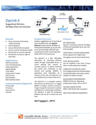  
 
  
ZipLink‐E
Ruggedized Wireless  
40 Mbps Ethernet Extender  
 
 
Benefits 
• Saves money by eliminating  
        costly trenching   
• Fast Installation 
• Secure 256 bit AES encryption 
• Can be used for temporary installs 
• No permits or licenses required 
• No need for surveys or right of 
way maps 
Applications 
VoIP Connectivity 
Fuel Tank Monitoring 
Utility Substations 
Digital Signage 
Truck Stops 
Construction Trailers 
Golf Courses 
Guard Booths 
Marinas/Boat Docks 
Communications Supported 
Private LAN 
IP Camera 
Voice over IP  
Internet 
 
 
Product Overview 
Another ruggedized unit in the ZipLink 
Series by Multi‐Link, the ZipLink‐
Ethernet model extends 40 Mbps of 
VoIP‐grade bandwidth up to one mile.  
It can accommodate 100 VoIP calls 
simultaneously with remaining band‐
width left for internet access. 
 
The  ZipLink‐E  is  a  fast,  affordable 
alternative  to  trenching  Ethernet 
cables  through  impassable  terrain  or 
across  parking  lots,  streets,  or 
concrete  aprons.  A  typical  trenching 
job  would  cost  thousands  to  get 
started  and  average  $200/hr  in 
operations  costs  thereafter.  At  a 
fraction of the cost, the ZipLink‐E can 
be installed and running in few hours. 
  
The  ZipLink‐E  is  a  complete  solution 
that houses all electronics in a rugged 
NEMA  4  outdoor  antenna  enclosure. 
Tough enough for permanent outdoor 
installations in demanding conditions, 
the  ZipLink‐E  is  ideal  for  temporary 
jobsites and can be re‐used over and 
over. 
 
Don’t trench it… ZIP it! 
 
 
Features 
NO TRENCHING 
ZipLink‐E  wirelessly  extends  40  Mbps 
of Ethernet bandwidth up to one mile 
(Line‐of‐sight) 
USES PUBLIC 5.8 GHz RADIO BAND 
Direct sequence for higher data 
throughput and minimal interference. 
FAST INSTALLATION 
Can  be  installed  in  less  than  2  hours 
with no radio experience needed.  
COMPLETE SYSTEM IN A BOX 
Pre‐configured Remote & Base Radios, 
mounting brackets and masts, power 
supplies, & cables included. 
RUGGEDIZED PERFORMANCE 
NEMA 4 Enclosure. Operating 
temperature range ‐30°F to 145°F 
SECURE CONNECTIVITY 
WPA2 ‐PSK 256 bit AES encryption 
ONE YEAR LIMITED WARRANTY 
 
     
 
 