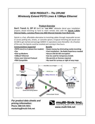 NEW PRODUCT‐‐‐ The ZIPLINK
Wirelessly Extend POTS Lines & 12Mbps Ethernet
Product Overview
Don't  Trench  it,  ZIP  it! Don't  let  "Last  Mile" obstacles  derail  your  installation 
projects…Avoid  trenching  to  hard  to  reach  remote  sites  with  the  ZipLink 5.8GHz 
Ethernet Radio, a wireless Phone Line AND Ethernet Extender from Multi‐Link.
ZipLink is a fast, affordable alternative to trenching cables through impassable terrain 
or across parking lots, streets, or concrete aprons. A typical trenching job would cost 
$3,500 to get started and average $200/hr in operations costs thereafter. At a fraction 
of the cost, the ZipLink could be installed and running in few hours.
For product data sheets and
pricing information:
Phone: 800‐535‐4651
marketing@multi‐link.net
www.multi‐link.net
Benefits
•Saves money by eliminating costly trenching  
•Fast Installation ‐ No Radio Experience needed
•Secure 256‐bit AES encryption
•Can be used for temporary installs
•No permits or licenses required
•No need for surveys or right of way maps
Communications Supported
•POTS Line (1 or 2 phone line models)
•Fax
•Dial‐up Modems
•10BaseT Ethernet
•Voice over Internet Protocol
•PBX Compatible
 