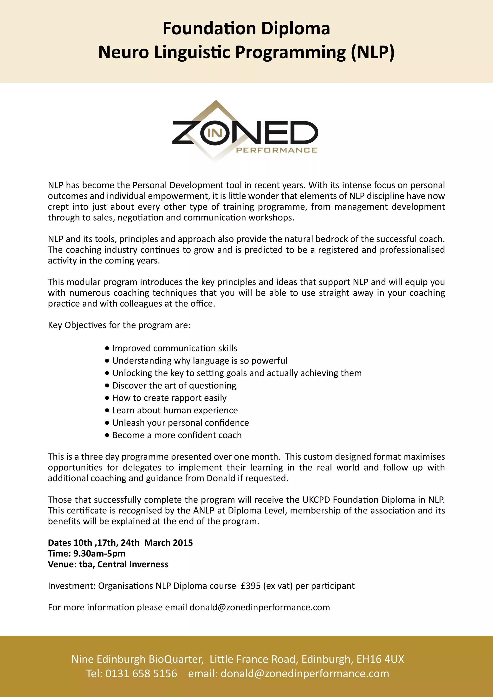 NineEdinburghBioQuarter,LileFranceRoad,Edinburgh,EH164UX
Tel:01316585156 email:donald@zonedinperformance.com
NLPhasbecomethePersonalDevelopmenttoolinrecentyears.Withitsintensefocusonpersonal
outcomesandindividualempowerment,itislilewonderthatelementsofNLPdisciplinehavenow
creptintojustabouteveryothertypeoftrainingprogramme,from managementdevelopment
throughtosales,negoaonandcommunicaonworkshops.
NLPanditstools,principlesandapproachalsoprovidethenaturalbedrockofthesuccessfulcoach.
Thecoachingindustryconnuestogrowandispredictedtobearegisteredandprofessionalised
acvityinthecomingyears.
ThisThismodularprogramintroducesthekeyprinciplesandideasthatsupportNLPandwillequipyou
withnumerouscoachingtechniquesthatyouwillbeabletousestraightawayinyourcoaching
pracceandwithcolleaguesattheoffice.
KeyObjecvesfortheprogramare:
Improvedcommunicaonskills
Understandingwhylanguageissopowerful
Unlockingthekeytose nggoalsandactuallyachievingthem
Discovertheartofquesoning
Howtocreaterapporteasily
Learnabouthumanexperience
Unleashyourpersonalconfidence
Becomeamoreconfidentcoach
Thisisathreedayprogrammepresentedoveronemonth.Thiscustomdesignedformatmaximises
opportuniesfordelegatestoimplementtheirlearningintherealworldandfollowupwith
addionaladdionalcoachingandguidancefromDonaldifrequested.
ThosethatsuccessfullycompletetheprogramwillreceivetheUKCPDFoundaonDiplomainNLP.
ThiscerficateisrecognisedbytheANLPatDiplomaLevel,membershipoftheassociaonandits
benefitswillbeexplainedattheendoftheprogram.
Dates10th,17th,24thMarch2015
Time:9.30am-5pm
Venue:tba,CentralInverness
IInvestment:OrganisaonsNLPDiplomacourse£395(exvat)perparcipant
Formoreinformaonpleaseemaildonald@zonedinperformance.com
●
●
●
●
●
●
●●
●
FoundaonDiploma
NeuroLinguiscProgramming(NLP)