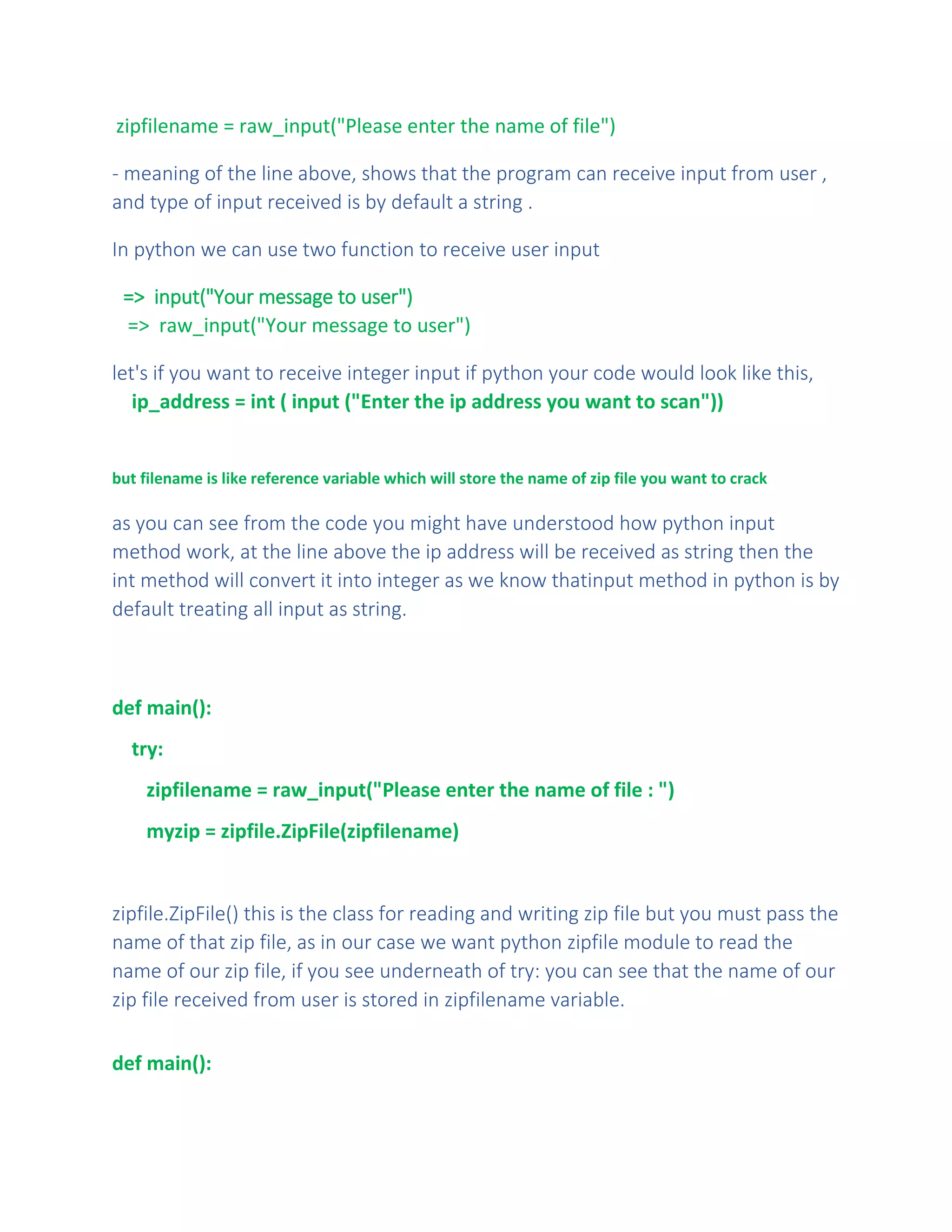 zipfilename = raw_input("Please enter the name of file")
- meaning of the line above, shows that the program can receive input from user ,
and type of input received is by default a string .
In python we can use two function to receive user input
=> input("Your message to user")
=> raw_input("Your message to user")
let's if you want to receive integer input if python your code would look like this,
ip_address = int ( input ("Enter the ip address you want to scan"))
but filename is like reference variable which will store the name of zip file you want to crack
as you can see from the code you might have understood how python input
method work, at the line above the ip address will be received as string then the
int method will convert it into integer as we know thatinput method in python is by
default treating all input as string.
def main():
try:
zipfilename = raw_input("Please enter the name of file : ")
myzip = zipfile.ZipFile(zipfilename)
zipfile.ZipFile() this is the class for reading and writing zip file but you must pass the
name of that zip file, as in our case we want python zipfile module to read the
name of our zip file, if you see underneath of try: you can see that the name of our
zip file received from user is stored in zipfilename variable.
def main():
 
