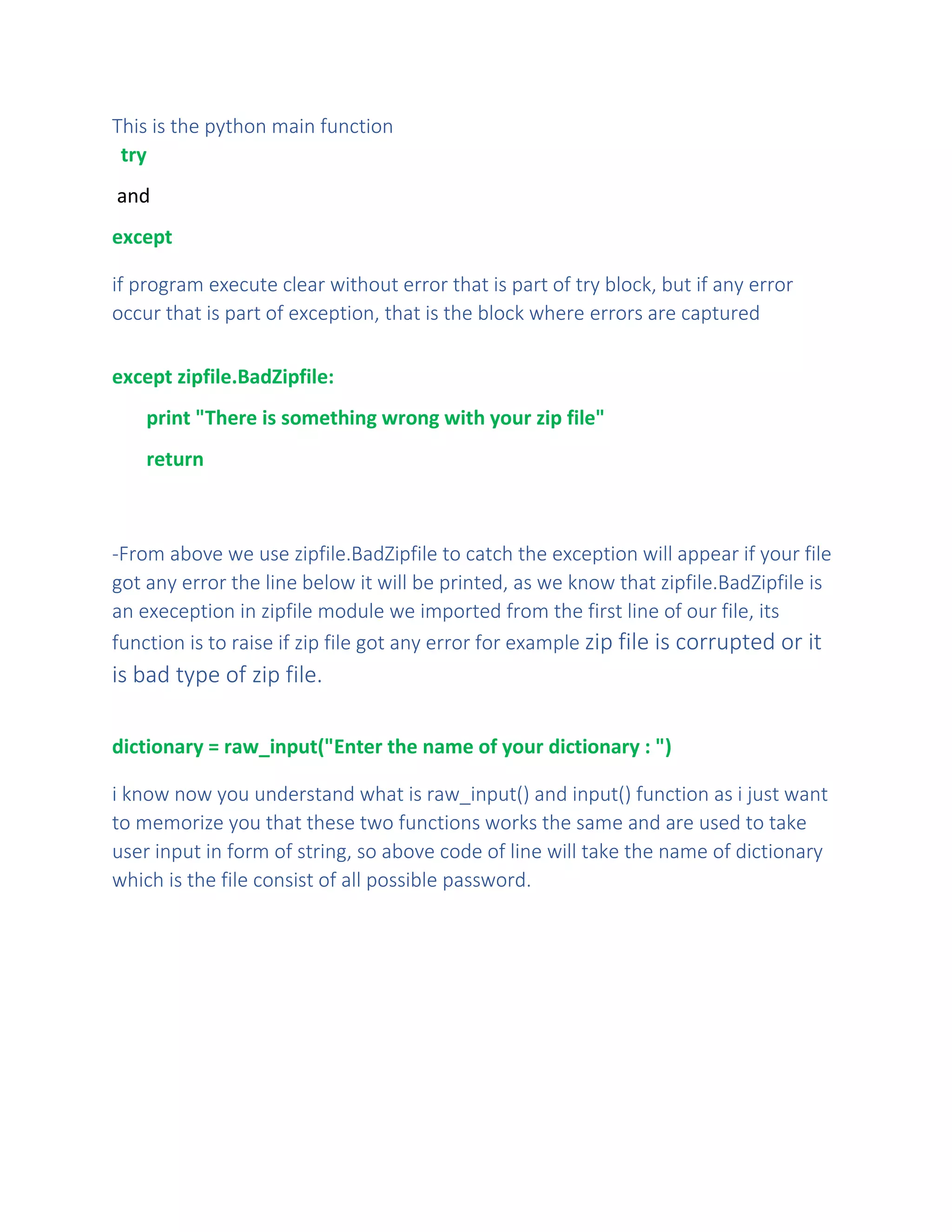 This is the python main function
try
and
except
if program execute clear without error that is part of try block, but if any error
occur that is part of exception, that is the block where errors are captured
except zipfile.BadZipfile:
print "There is something wrong with your zip file"
return
-From above we use zipfile.BadZipfile to catch the exception will appear if your file
got any error the line below it will be printed, as we know that zipfile.BadZipfile is
an exeception in zipfile module we imported from the first line of our file, its
function is to raise if zip file got any error for example zip file is corrupted or it
is bad type of zip file.
dictionary = raw_input("Enter the name of your dictionary : ")
i know now you understand what is raw_input() and input() function as i just want
to memorize you that these two functions works the same and are used to take
user input in form of string, so above code of line will take the name of dictionary
which is the file consist of all possible password.
 
