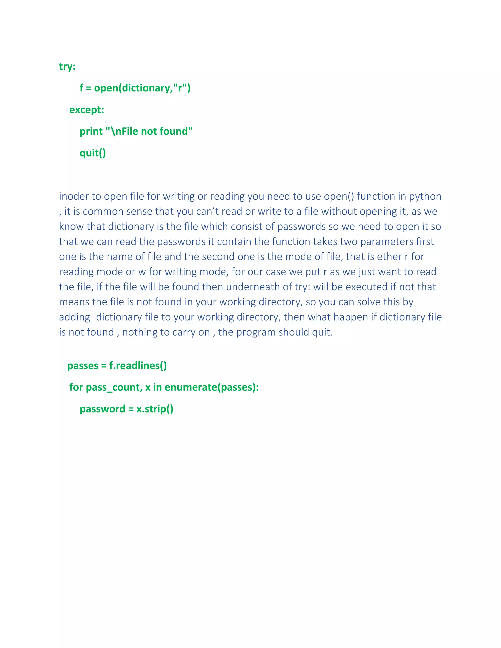 try:
f = open(dictionary,"r")
except:
print "nFile not found"
quit()
inoder to open file for writing or reading you need to use open() function in python
, it is common sense that you can’t read or write to a file without opening it, as we
know that dictionary is the file which consist of passwords so we need to open it so
that we can read the passwords it contain the function takes two parameters first
one is the name of file and the second one is the mode of file, that is ether r for
reading mode or w for writing mode, for our case we put r as we just want to read
the file, if the file will be found then underneath of try: will be executed if not that
means the file is not found in your working directory, so you can solve this by
adding dictionary file to your working directory, then what happen if dictionary file
is not found , nothing to carry on , the program should quit.
passes = f.readlines()
for pass_count, x in enumerate(passes):
password = x.strip()
 