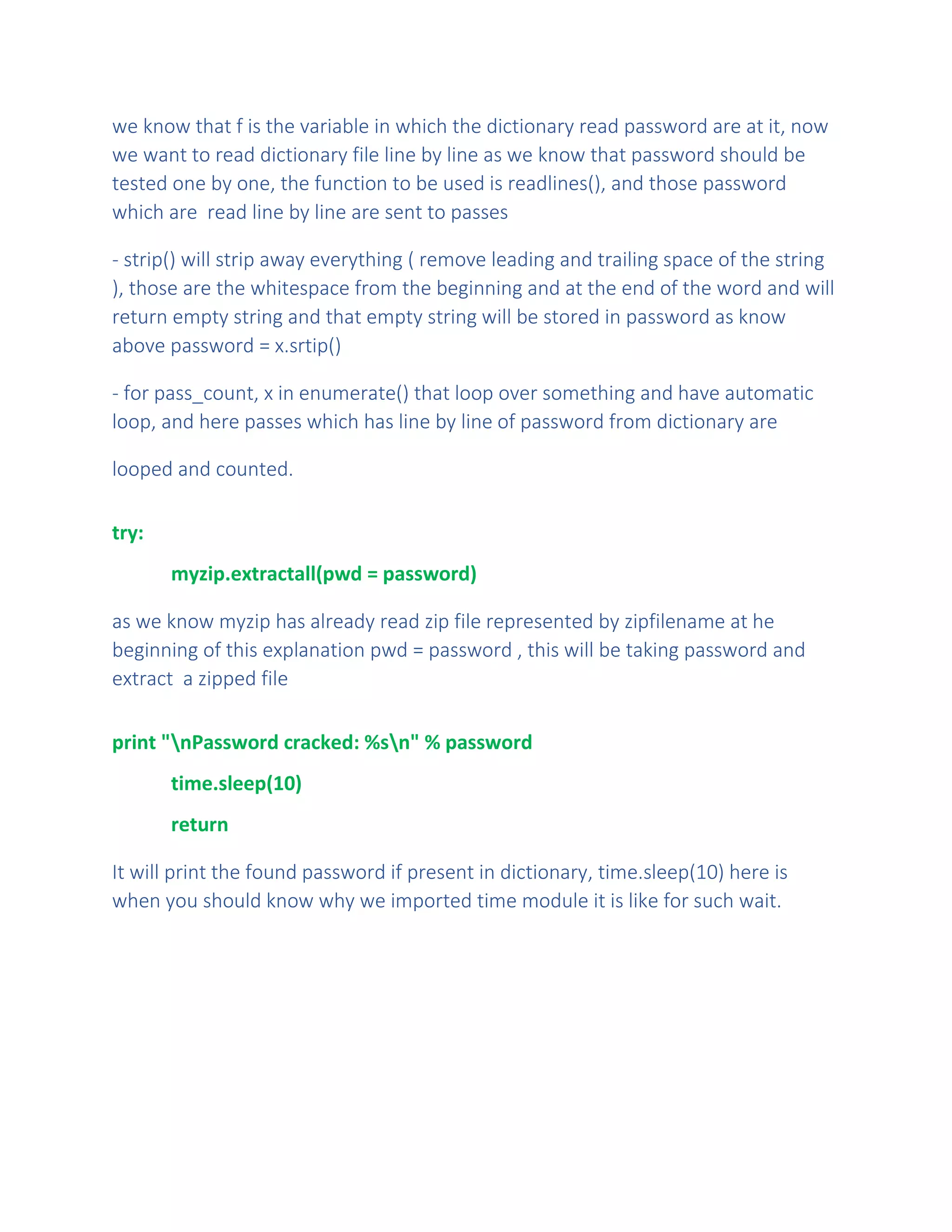 we know that f is the variable in which the dictionary read password are at it, now
we want to read dictionary file line by line as we know that password should be
tested one by one, the function to be used is readlines(), and those password
which are read line by line are sent to passes
- strip() will strip away everything ( remove leading and trailing space of the string
), those are the whitespace from the beginning and at the end of the word and will
return empty string and that empty string will be stored in password as know
above password = x.srtip()
- for pass_count, x in enumerate() that loop over something and have automatic
loop, and here passes which has line by line of password from dictionary are
looped and counted.
try:
myzip.extractall(pwd = password)
as we know myzip has already read zip file represented by zipfilename at he
beginning of this explanation pwd = password , this will be taking password and
extract a zipped file
print "nPassword cracked: %sn" % password
time.sleep(10)
return
It will print the found password if present in dictionary, time.sleep(10) here is
when you should know why we imported time module it is like for such wait.
 