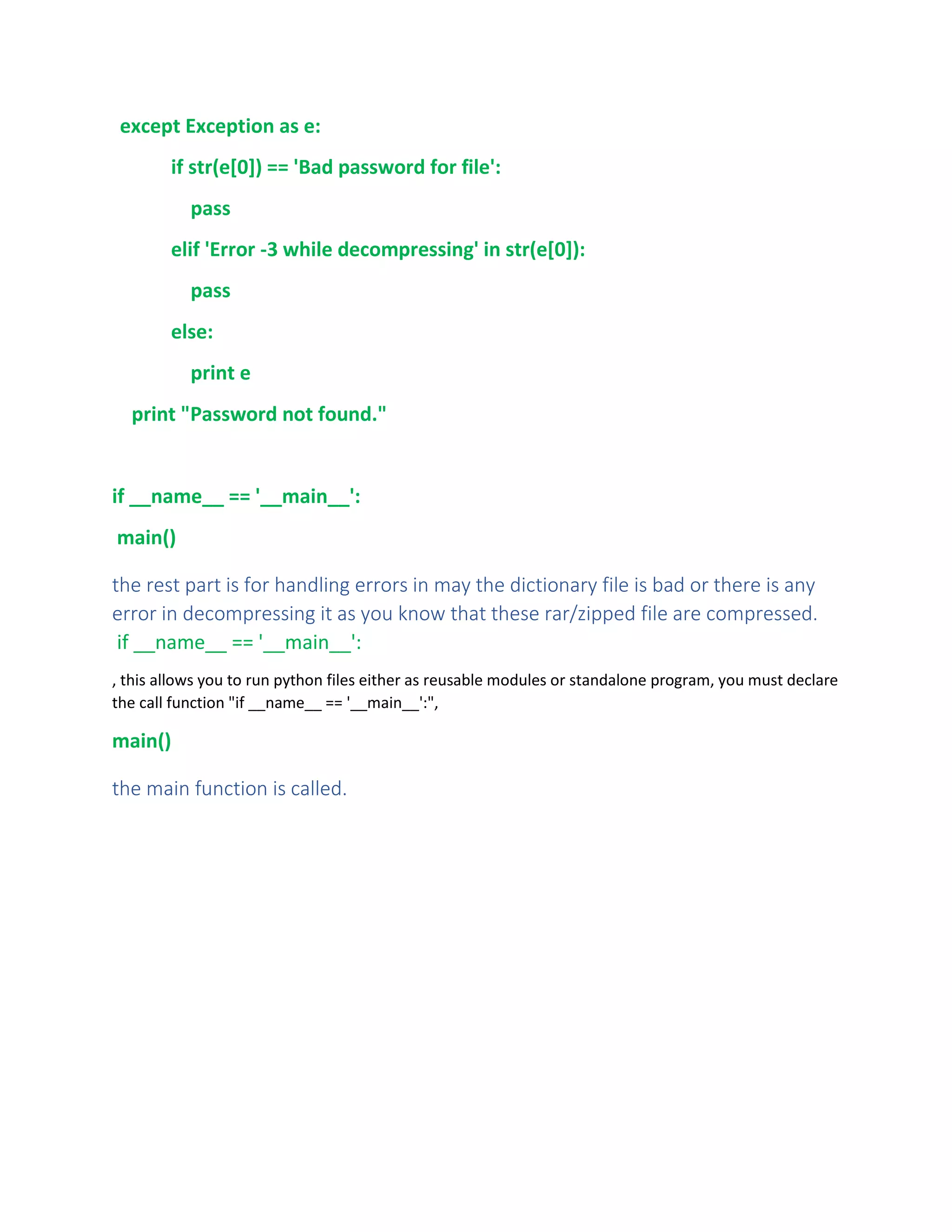 except Exception as e:
if str(e[0]) == 'Bad password for file':
pass
elif 'Error -3 while decompressing' in str(e[0]):
pass
else:
print e
print "Password not found."
if __name__ == '__main__':
main()
the rest part is for handling errors in may the dictionary file is bad or there is any
error in decompressing it as you know that these rar/zipped file are compressed.
if __name__ == '__main__':
, this allows you to run python files either as reusable modules or standalone program, you must declare
the call function "if __name__ == '__main__':",
main()
the main function is called.
 
