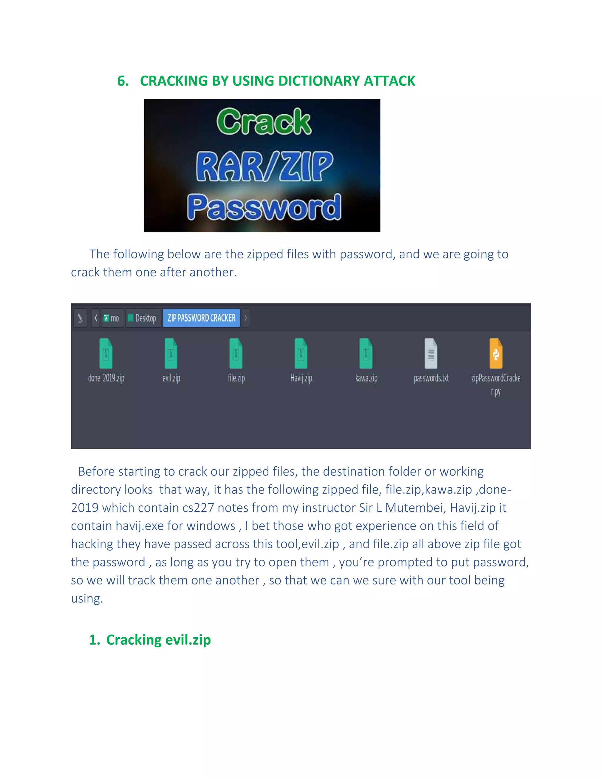 6. CRACKING BY USING DICTIONARY ATTACK
The following below are the zipped files with password, and we are going to
crack them one after another.
Before starting to crack our zipped files, the destination folder or working
directory looks that way, it has the following zipped file, file.zip,kawa.zip ,done-
2019 which contain cs227 notes from my instructor Sir L Mutembei, Havij.zip it
contain havij.exe for windows , I bet those who got experience on this field of
hacking they have passed across this tool,evil.zip , and file.zip all above zip file got
the password , as long as you try to open them , you’re prompted to put password,
so we will track them one another , so that we can we sure with our tool being
using.
1. Cracking evil.zip
 