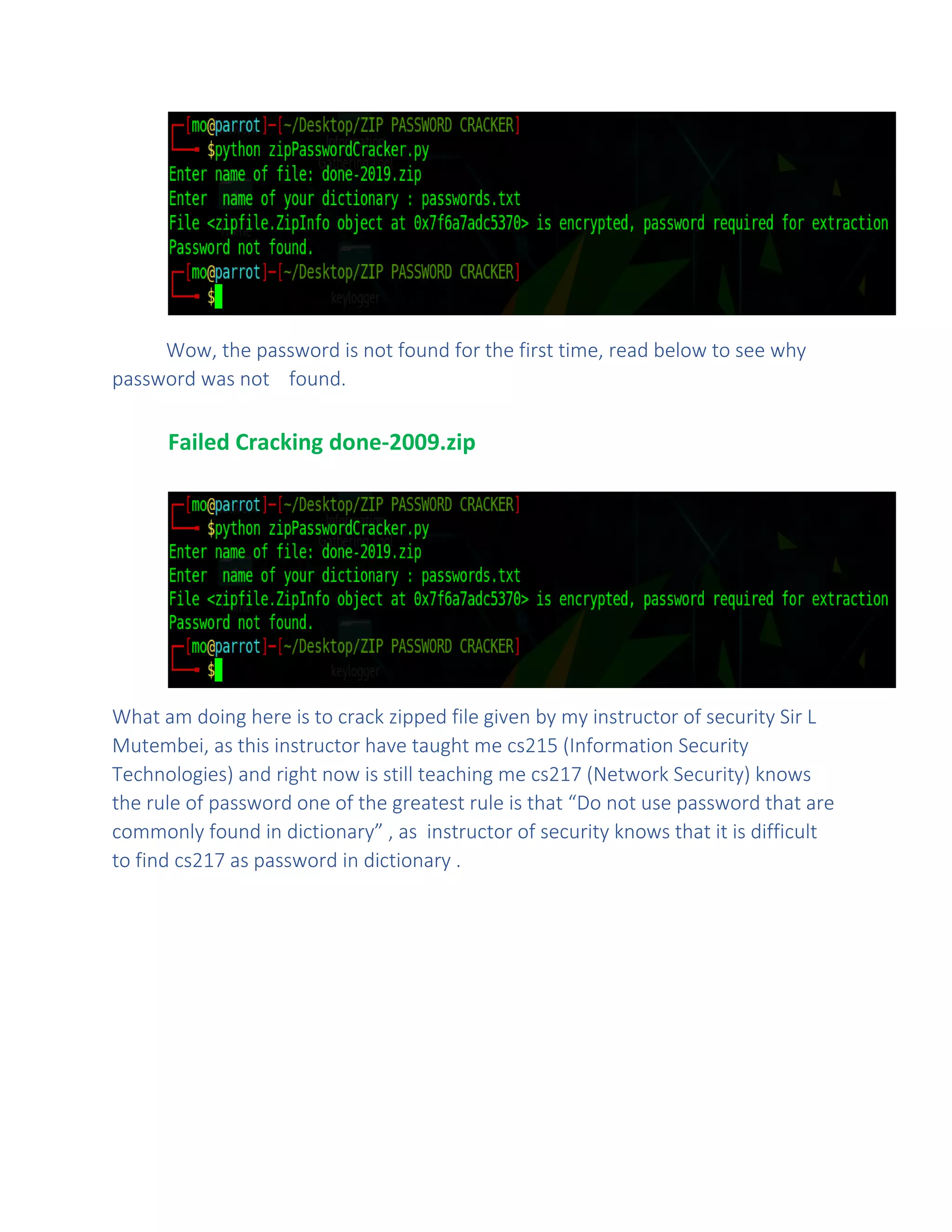 Wow, the password is not found for the first time, read below to see why
password was not found.
Failed Cracking done-2009.zip
What am doing here is to crack zipped file given by my instructor of security Sir L
Mutembei, as this instructor have taught me cs215 (Information Security
Technologies) and right now is still teaching me cs217 (Network Security) knows
the rule of password one of the greatest rule is that “Do not use password that are
commonly found in dictionary” , as instructor of security knows that it is difficult
to find cs217 as password in dictionary .
 