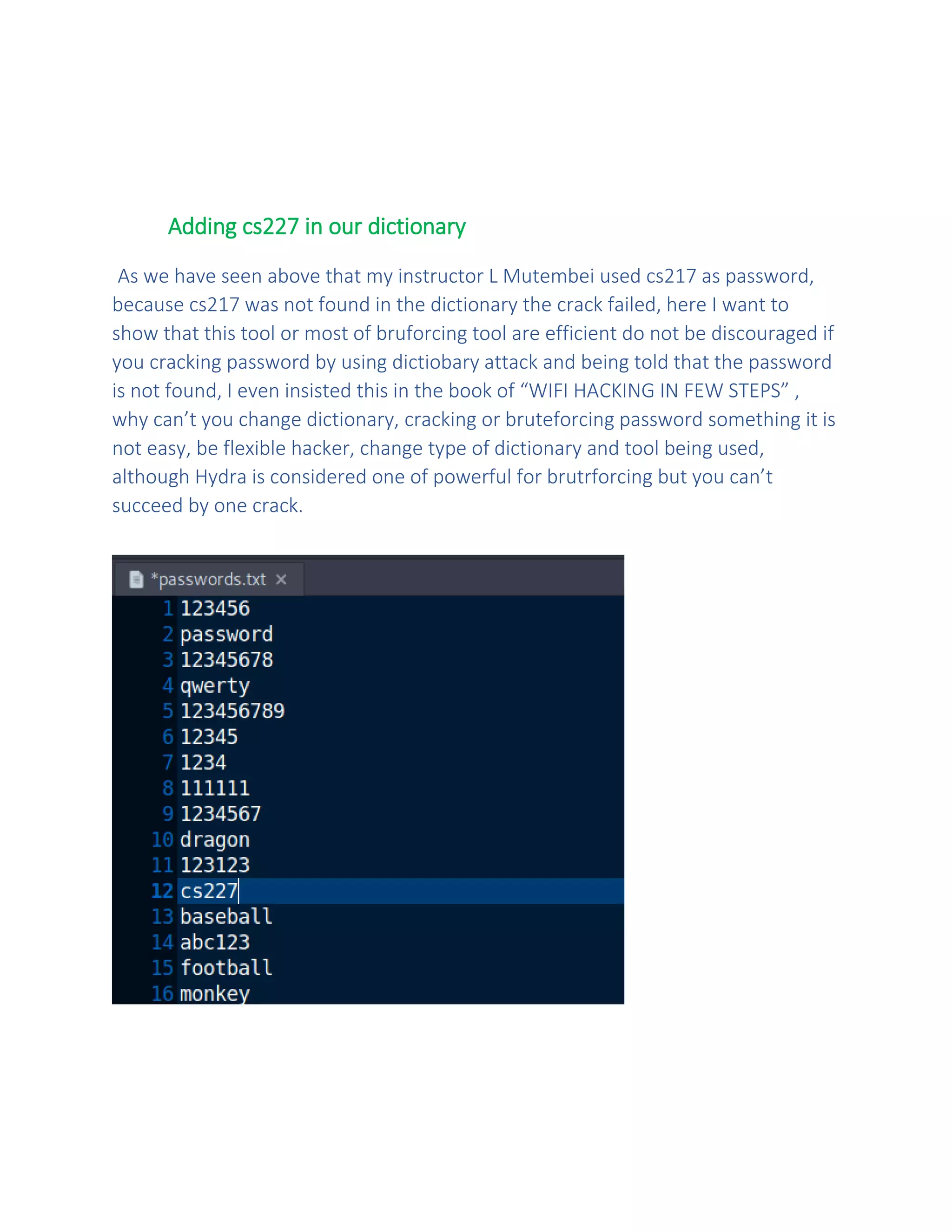 Adding cs227 in our dictionary
As we have seen above that my instructor L Mutembei used cs217 as password,
because cs217 was not found in the dictionary the crack failed, here I want to
show that this tool or most of bruforcing tool are efficient do not be discouraged if
you cracking password by using dictiobary attack and being told that the password
is not found, I even insisted this in the book of “WIFI HACKING IN FEW STEPS” ,
why can’t you change dictionary, cracking or bruteforcing password something it is
not easy, be flexible hacker, change type of dictionary and tool being used,
although Hydra is considered one of powerful for brutrforcing but you can’t
succeed by one crack.
 