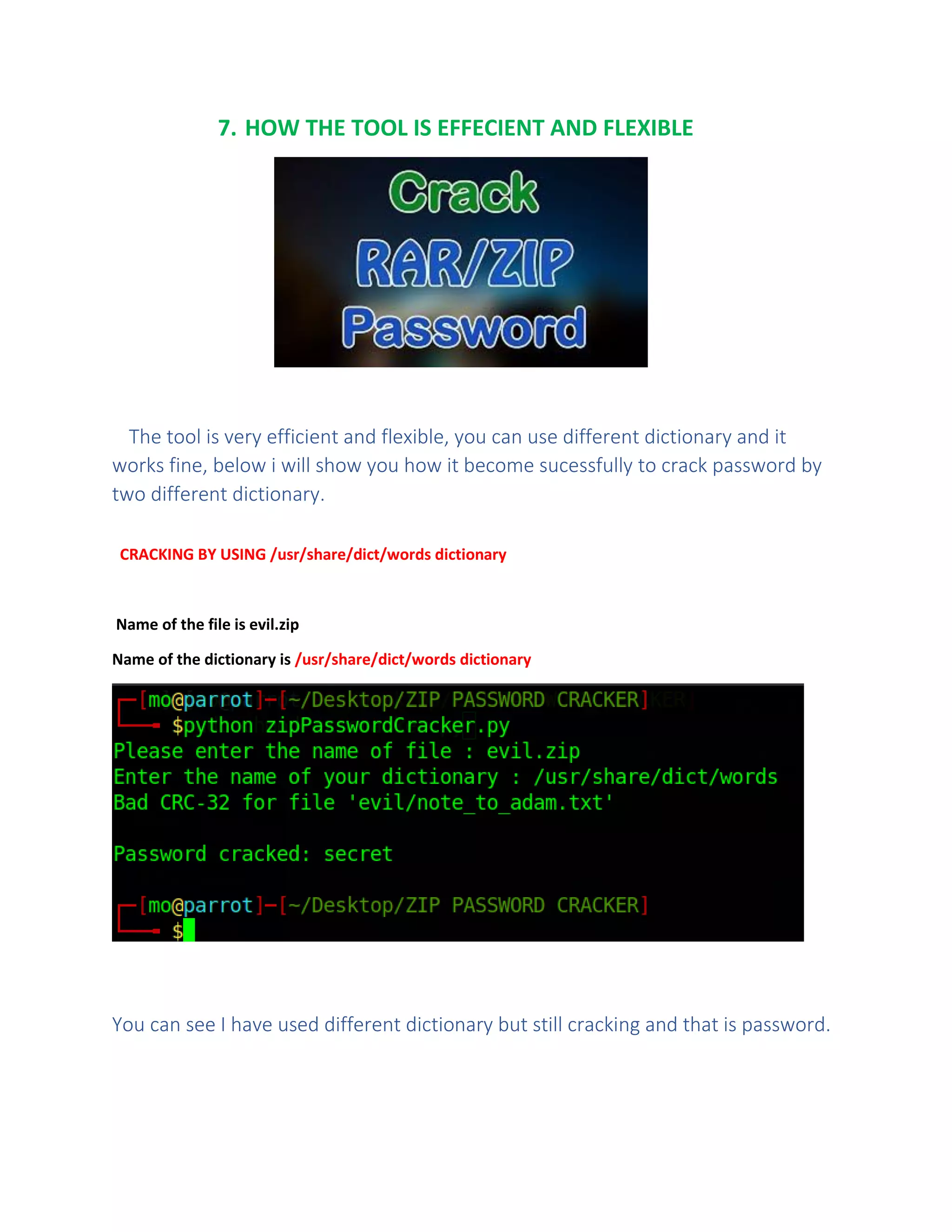 7. HOW THE TOOL IS EFFECIENT AND FLEXIBLE
The tool is very efficient and flexible, you can use different dictionary and it
works fine, below i will show you how it become sucessfully to crack password by
two different dictionary.
CRACKING BY USING /usr/share/dict/words dictionary
Name of the file is evil.zip
Name of the dictionary is /usr/share/dict/words dictionary
You can see I have used different dictionary but still cracking and that is password.
 
