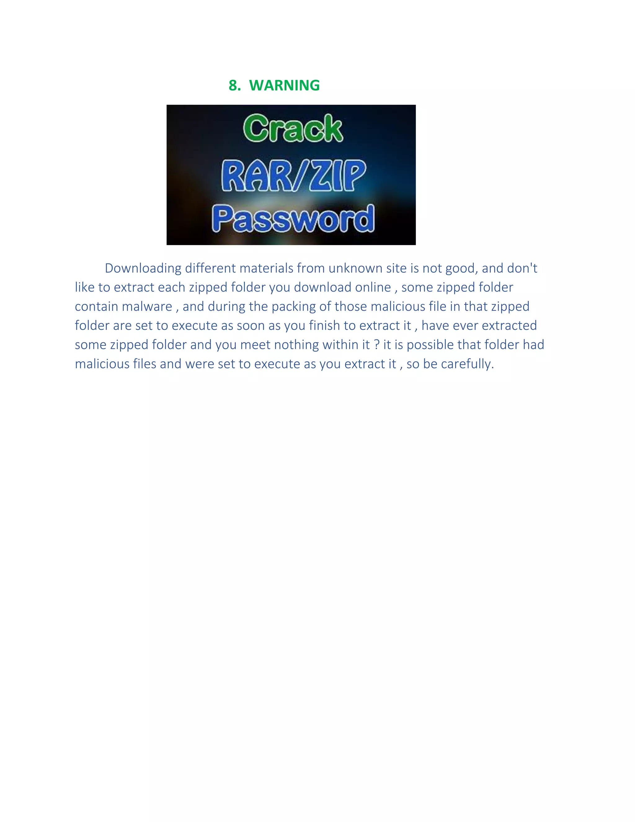 8. WARNING
Downloading different materials from unknown site is not good, and don't
like to extract each zipped folder you download online , some zipped folder
contain malware , and during the packing of those malicious file in that zipped
folder are set to execute as soon as you finish to extract it , have ever extracted
some zipped folder and you meet nothing within it ? it is possible that folder had
malicious files and were set to execute as you extract it , so be carefully.
 