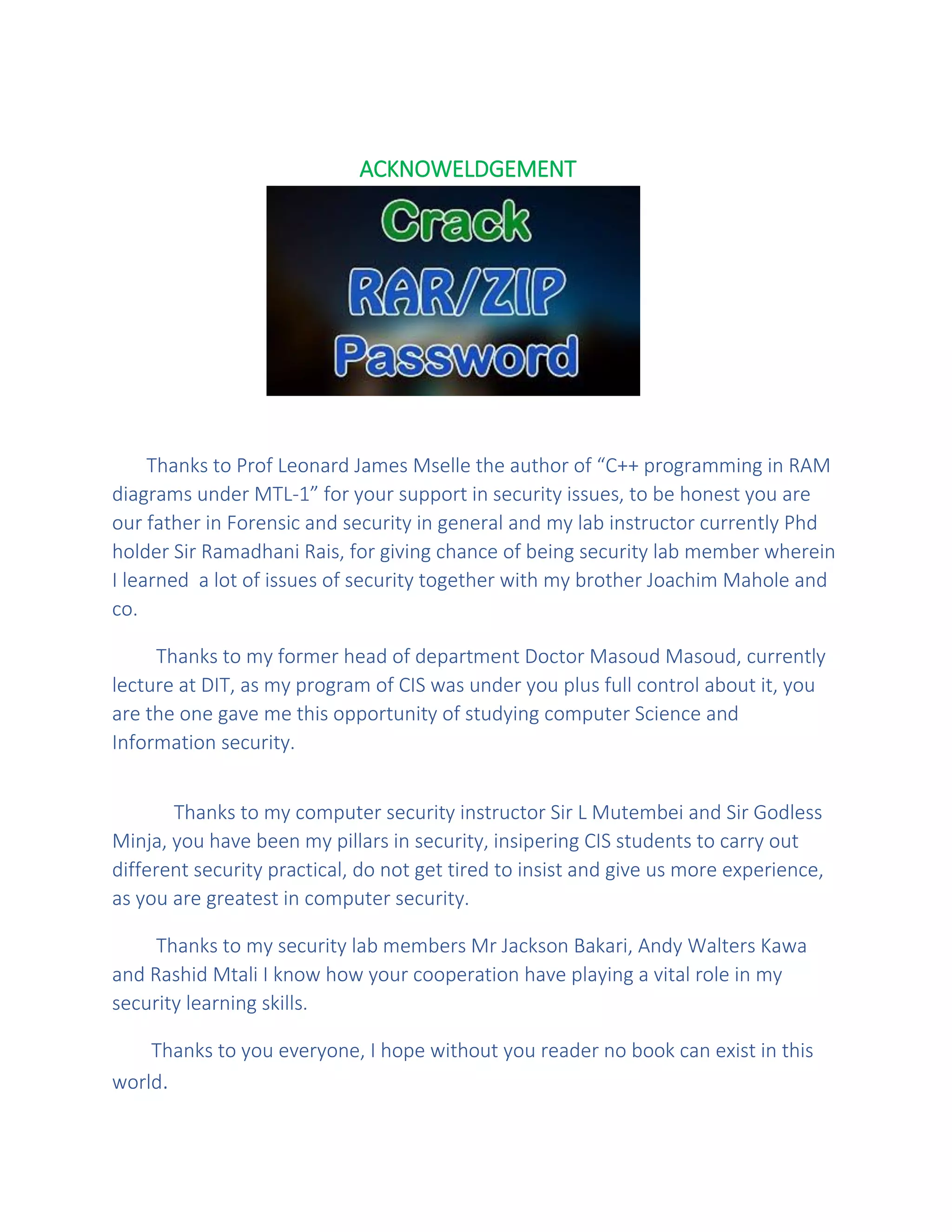 ACKNOWELDGEMENT
Thanks to Prof Leonard James Mselle the author of “C++ programming in RAM
diagrams under MTL-1” for your support in security issues, to be honest you are
our father in Forensic and security in general and my lab instructor currently Phd
holder Sir Ramadhani Rais, for giving chance of being security lab member wherein
I learned a lot of issues of security together with my brother Joachim Mahole and
co.
Thanks to my former head of department Doctor Masoud Masoud, currently
lecture at DIT, as my program of CIS was under you plus full control about it, you
are the one gave me this opportunity of studying computer Science and
Information security.
Thanks to my computer security instructor Sir L Mutembei and Sir Godless
Minja, you have been my pillars in security, insipering CIS students to carry out
different security practical, do not get tired to insist and give us more experience,
as you are greatest in computer security.
Thanks to my security lab members Mr Jackson Bakari, Andy Walters Kawa
and Rashid Mtali I know how your cooperation have playing a vital role in my
security learning skills.
Thanks to you everyone, I hope without you reader no book can exist in this
world.
 